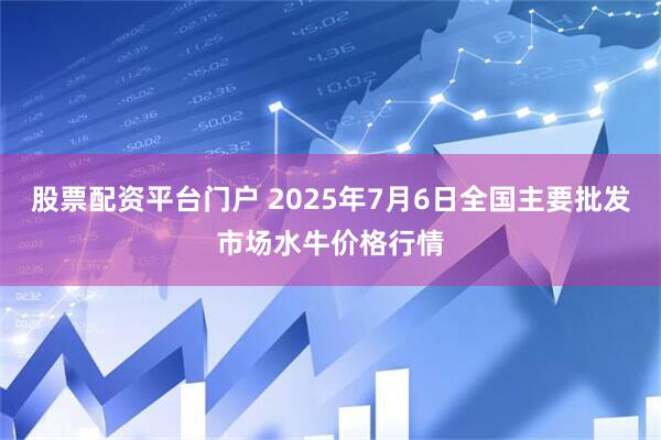 股票配资平台门户 2025年7月6日全国主要批发市场水牛价格行情