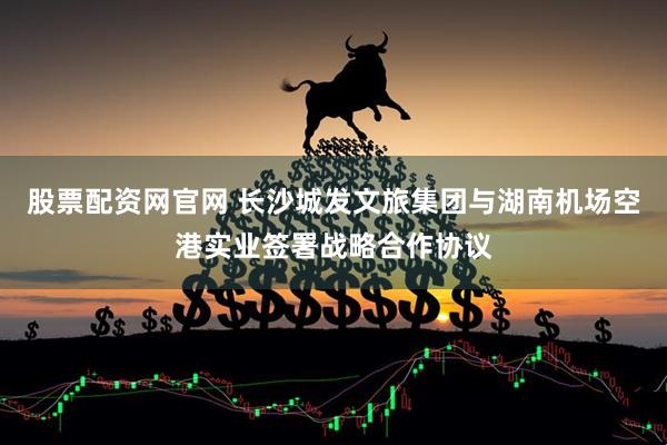 股票配资网官网 长沙城发文旅集团与湖南机场空港实业签署战略合作协议