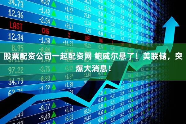 股票配资公司一起配资网 鲍威尔悬了！美联储，突爆大消息！