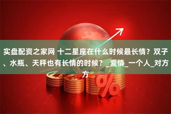 实盘配资之家网 十二星座在什么时候最长情？双子、水瓶、天秤也有长情的时候？_爱情_一个人_对方