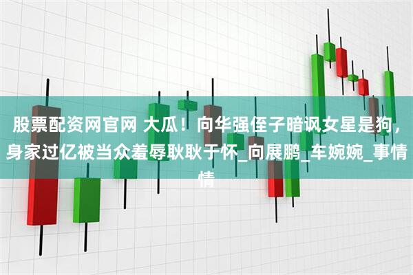 股票配资网官网 大瓜！向华强侄子暗讽女星是狗，身家过亿被当众羞辱耿耿于怀_向展鹏_车婉婉_事情