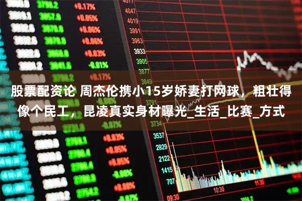 股票配资论 周杰伦携小15岁娇妻打网球，粗壮得像个民工，昆凌真实身材曝光_生活_比赛_方式