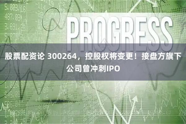 股票配资论 300264，控股权将变更！接盘方旗下公司曾冲刺IPO