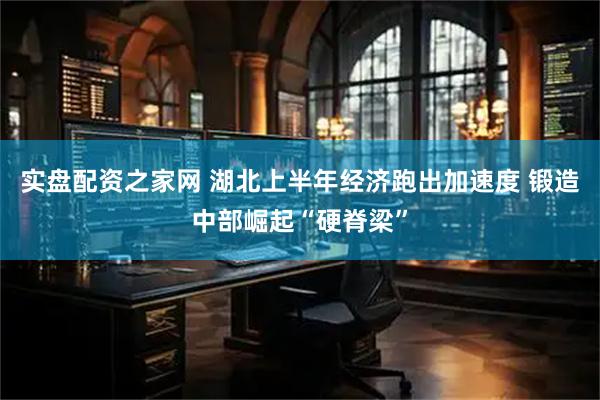 实盘配资之家网 湖北上半年经济跑出加速度 锻造中部崛起“硬脊梁”