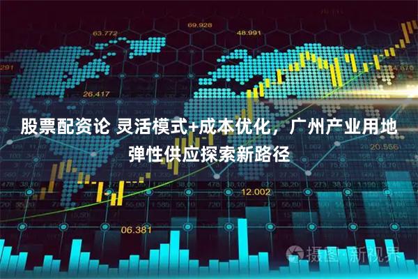 股票配资论 灵活模式+成本优化，广州产业用地弹性供应探索新路径