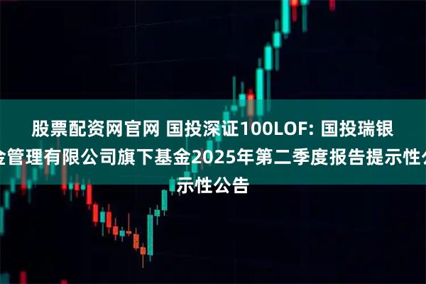 股票配资网官网 国投深证100LOF: 国投瑞银基金管理有限公司旗下基金2025年第二季度报告提示性公告