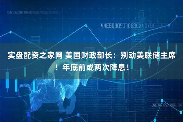实盘配资之家网 美国财政部长：别动美联储主席！年底前或两次降息！