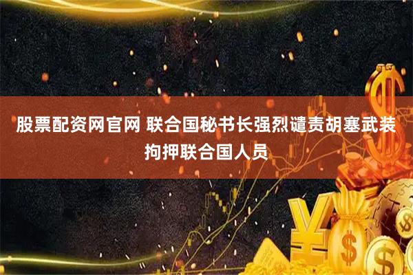 股票配资网官网 联合国秘书长强烈谴责胡塞武装拘押联合国人员