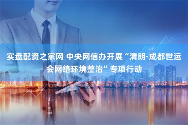 实盘配资之家网 中央网信办开展“清朗·成都世运会网络环境整治”专项行动