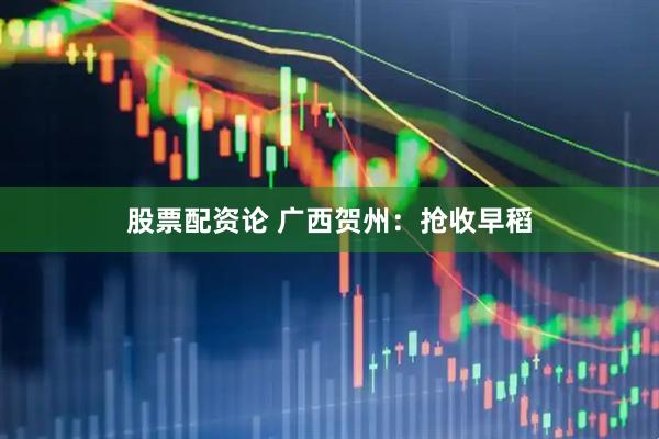 股票配资论 广西贺州：抢收早稻