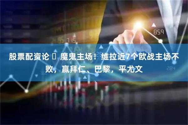 股票配资论 ️魔鬼主场！维拉近7个欧战主场不败，赢拜仁、巴黎，平尤文