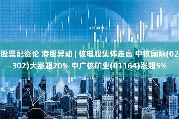 股票配资论 港股异动 | 核电股集体走高 中核国际(02302)大涨超20% 中广核矿业(01164)涨超5%