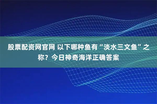 股票配资网官网 以下哪种鱼有“淡水三文鱼”之称？今日神奇海洋正确答案