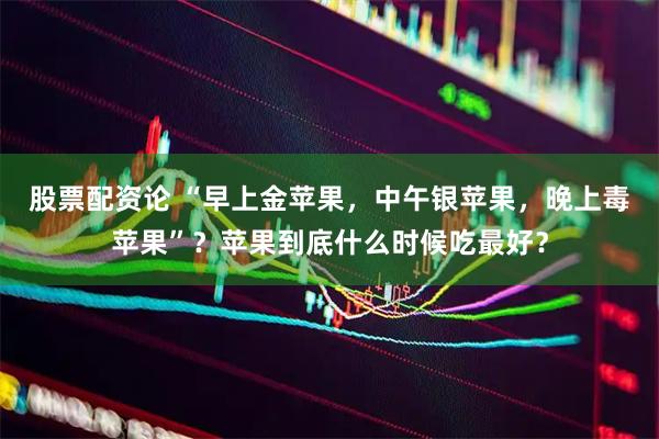 股票配资论 “早上金苹果，中午银苹果，晚上毒苹果”？苹果到底什么时候吃最好？