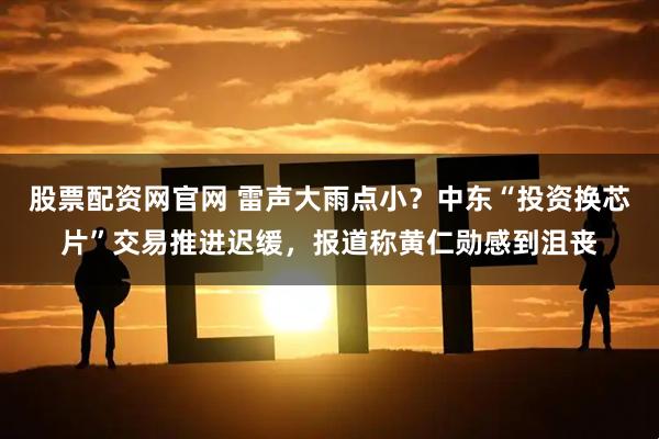 股票配资网官网 雷声大雨点小？中东“投资换芯片”交易推进迟缓，报道称黄仁勋感到沮丧