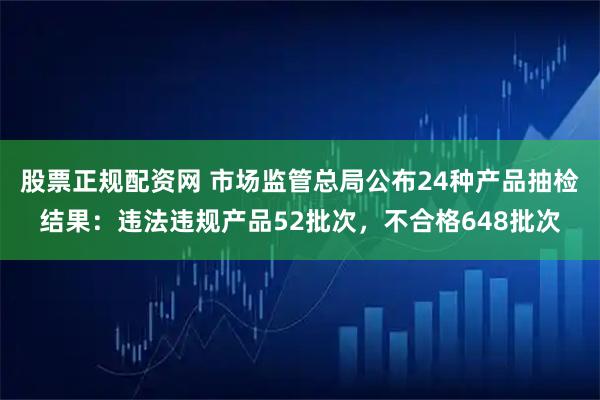 股票正规配资网 市场监管总局公布24种产品抽检结果：违法违规产品52批次，不合格648批次