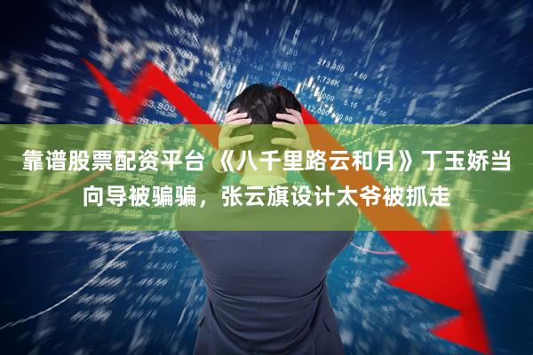 靠谱股票配资平台 《八千里路云和月》丁玉娇当向导被骗骗，张云旗设计太爷被抓走