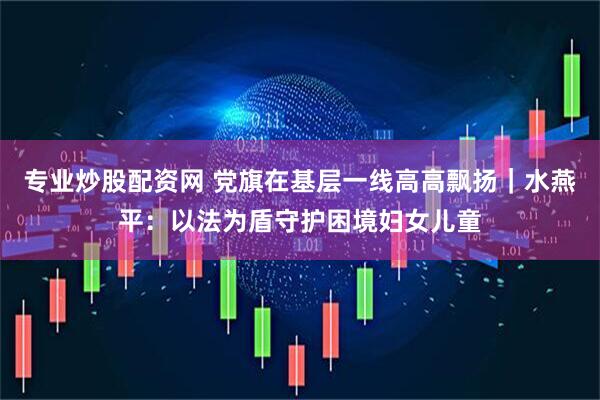 专业炒股配资网 党旗在基层一线高高飘扬｜水燕平：以法为盾守护困境妇女儿童