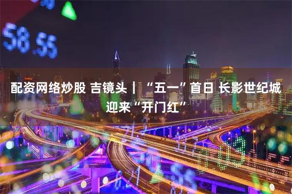 配资网络炒股 吉镜头｜ “五一”首日 长影世纪城迎来“开门红”