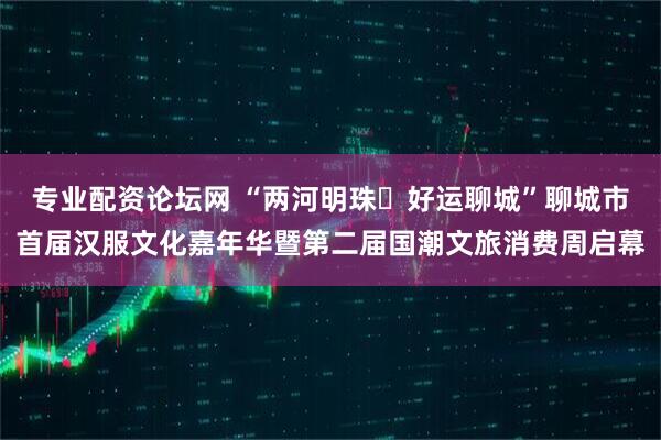 专业配资论坛网 “两河明珠・好运聊城”聊城市首届汉服文化嘉年华暨第二届国潮文旅消费周启幕