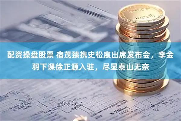 配资操盘股票 宿茂臻携史松宸出席发布会，李金羽下课徐正源入驻，尽显泰山无奈