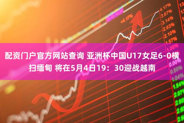 配资门户官方网站查询 亚洲杯中国U17女足6-0横扫缅甸 将在5月4日19：30迎战越南