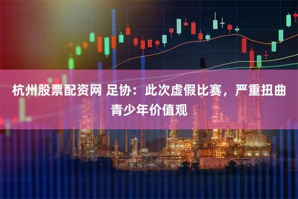杭州股票配资网 足协：此次虚假比赛，严重扭曲青少年价值观
