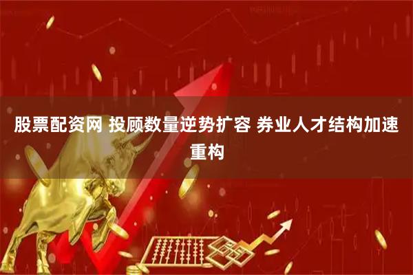 股票配资网 投顾数量逆势扩容 券业人才结构加速重构