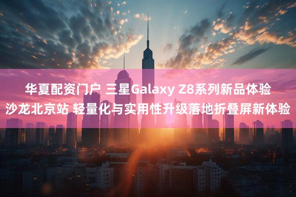 华夏配资门户 三星Galaxy Z8系列新品体验沙龙北京站 轻量化与实用性升级落地折叠屏新体验