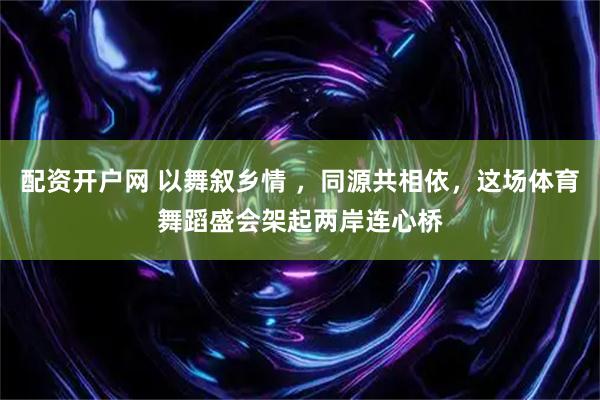 配资开户网 以舞叙乡情 ，同源共相依，这场体育舞蹈盛会架起两岸连心桥