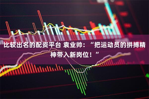 比较出名的配资平台 袁业帅：“把运动员的拼搏精神带入新岗位！”