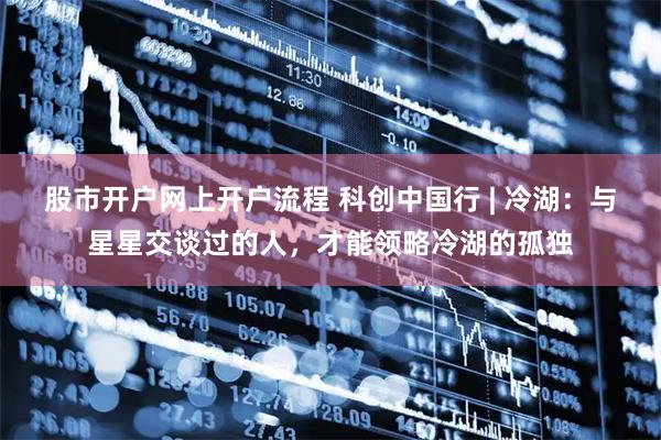 股市开户网上开户流程 科创中国行 | 冷湖：与星星交谈过的人，才能领略冷湖的孤独