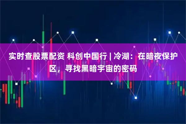 实时查股票配资 科创中国行 | 冷湖:在暗夜保护区,寻找黑暗宇宙的密码